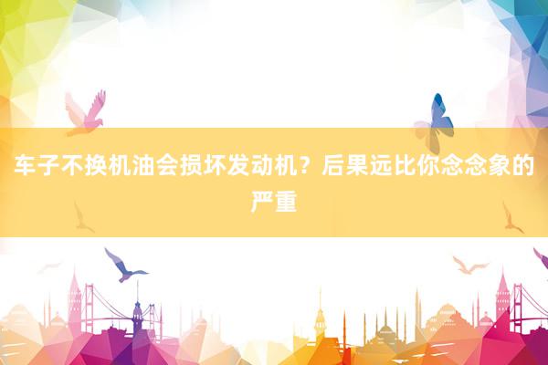 车子不换机油会损坏发动机？后果远比你念念象的严重
