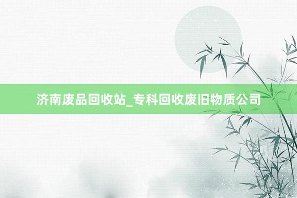 济南废品回收站_专科回收废旧物质公司